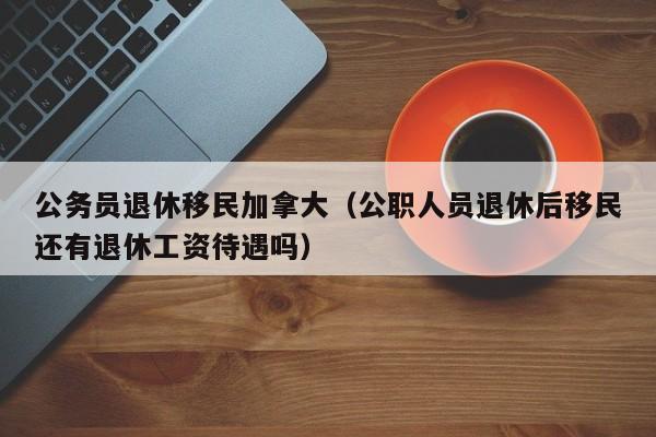 公务员退休移民加拿大(公职人员退休后移民还有退休工资待遇吗)