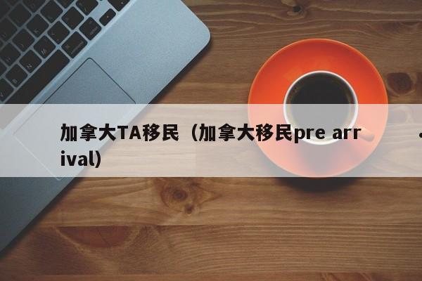 加拿大TA移民(加拿大移民pre arrival)