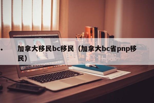 加拿大移民bc移民(加拿大bc省pnp移民)