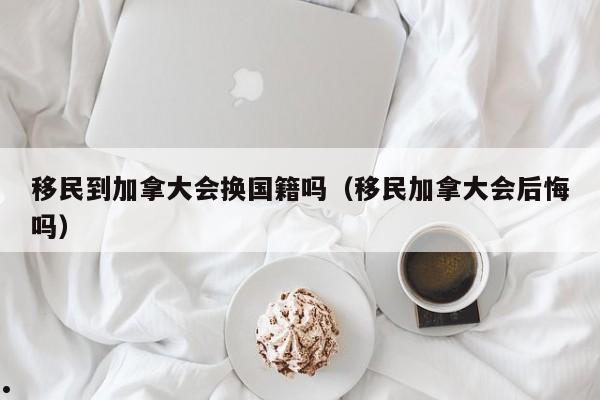 移民到加拿大会换国籍吗(移民加拿大会后悔吗)