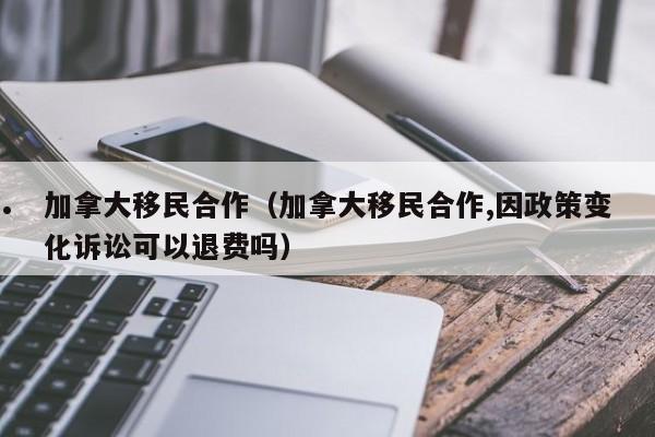 加拿大移民合作（加拿大移民合作,因政策变化诉讼可以退费吗）