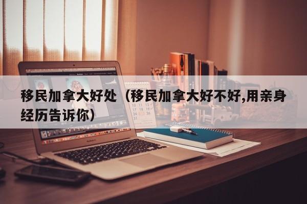 移民加拿大好处（移民加拿大好不好,用亲身经历告诉你）