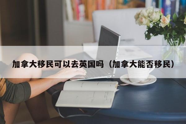 加拿大移民可以去英国吗（加拿大能否移民）